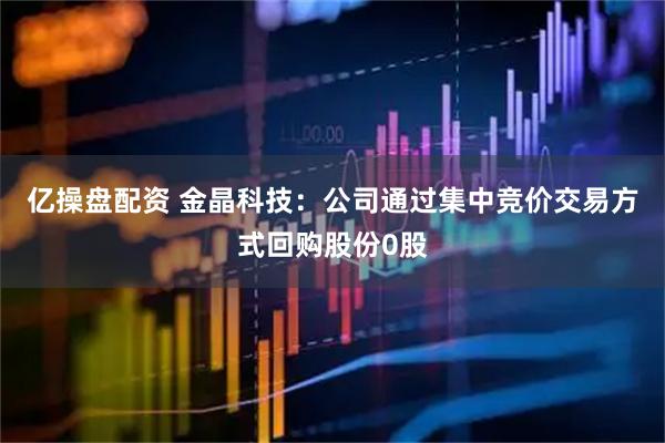 亿操盘配资 金晶科技：公司通过集中竞价交易方式回购股份0股