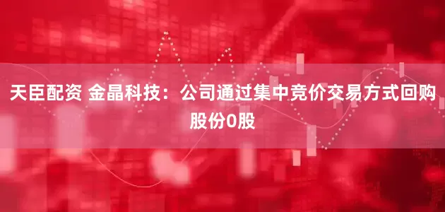 天臣配资 金晶科技：公司通过集中竞价交易方式回购股份0股