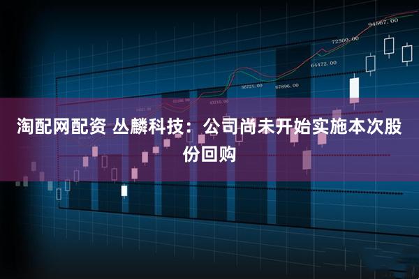 淘配网配资 丛麟科技：公司尚未开始实施本次股份回购