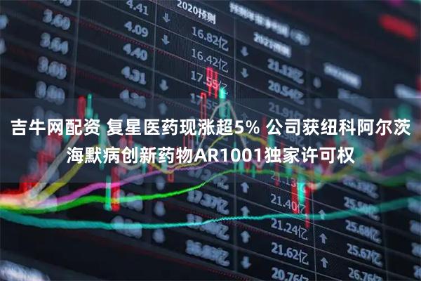 吉牛网配资 复星医药现涨超5% 公司获纽科阿尔茨海默病创新药物AR1001独家许可权