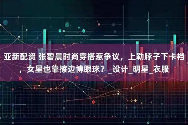 亚新配资 张碧晨时尚穿搭惹争议，上勒脖子下卡裆，女星也靠擦边博眼球？_设计_明星_衣服