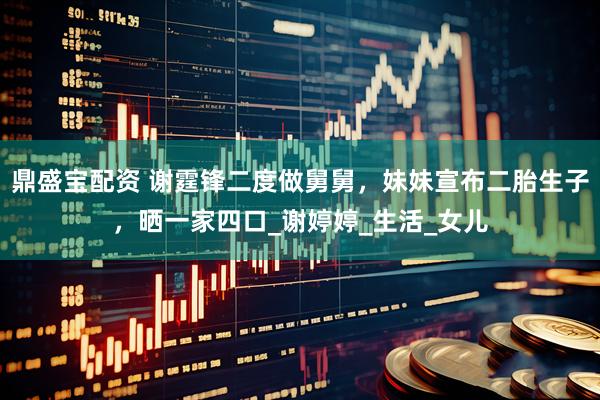 鼎盛宝配资 谢霆锋二度做舅舅，妹妹宣布二胎生子，晒一家四口_谢婷婷_生活_女儿