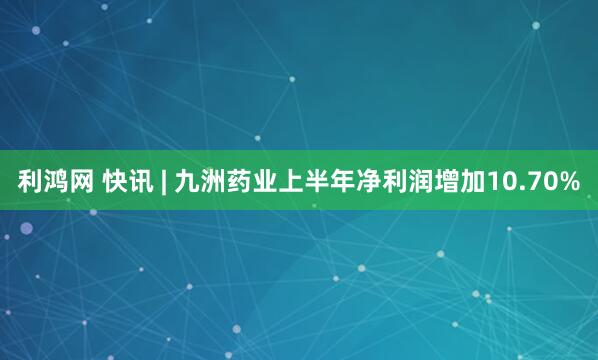 利鸿网 快讯 | 九洲药业上半年净利润增加10.70%