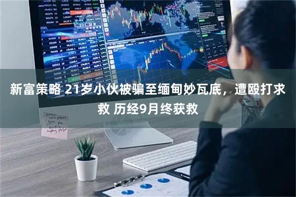 新富策略 21岁小伙被骗至缅甸妙瓦底，遭殴打求救 历经9月终获救