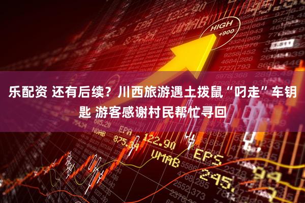 乐配资 还有后续？川西旅游遇土拨鼠“叼走”车钥匙 游客感谢村民帮忙寻回