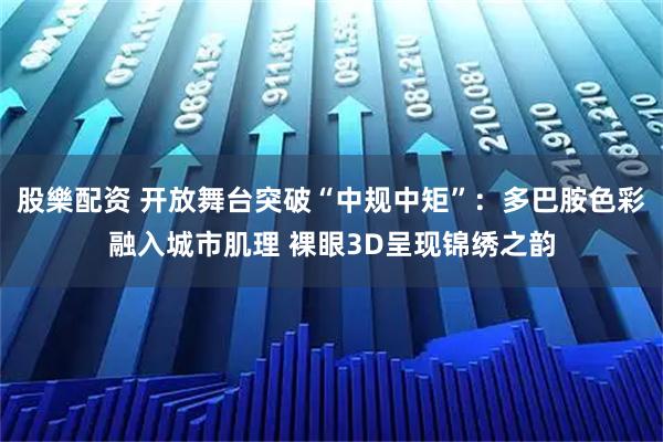 股樂配资 开放舞台突破“中规中矩”：多巴胺色彩融入城市肌理 裸眼3D呈现锦绣之韵