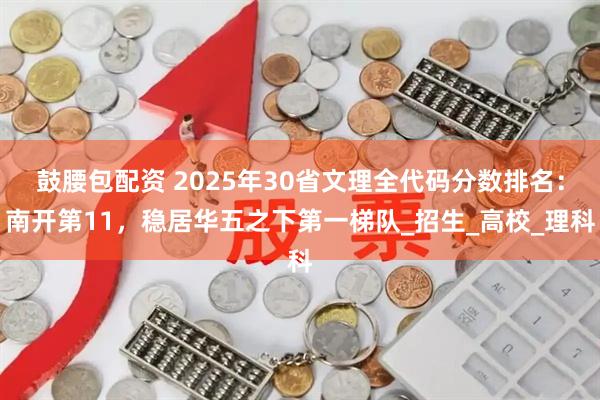 鼓腰包配资 2025年30省文理全代码分数排名：南开第11，稳居华五之下第一梯队_招生_高校_理科
