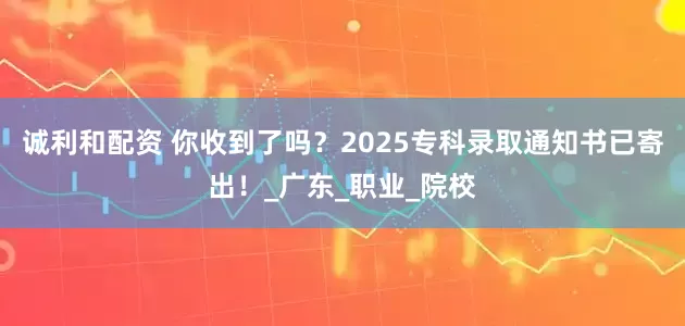 诚利和配资 你收到了吗？2025专科录取通知书已寄出！_广东_职业_院校