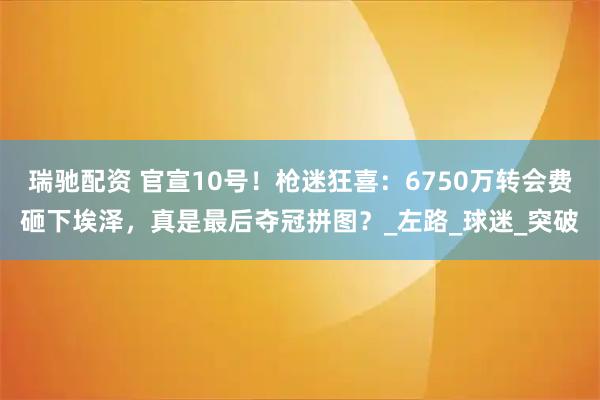 瑞驰配资 官宣10号！枪迷狂喜：6750万转会费砸下埃泽，真是最后夺冠拼图？_左路_球迷_突破