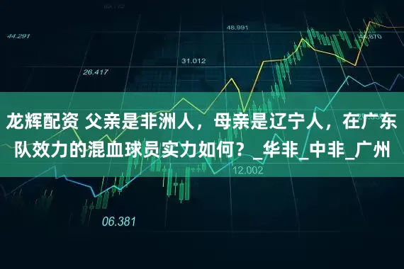 龙辉配资 父亲是非洲人，母亲是辽宁人，在广东队效力的混血球员实力如何？_华非_中非_广州