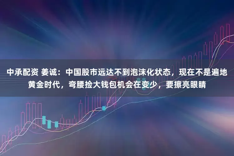 中承配资 姜诚：中国股市远达不到泡沫化状态，现在不是遍地黄金时代，弯腰捡大钱包机会在变少，要擦亮眼睛