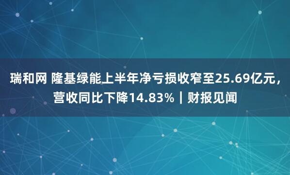 瑞和网 隆基绿能上半年净亏损收窄至25.69亿元，营收同比下降14.83%｜财报见闻