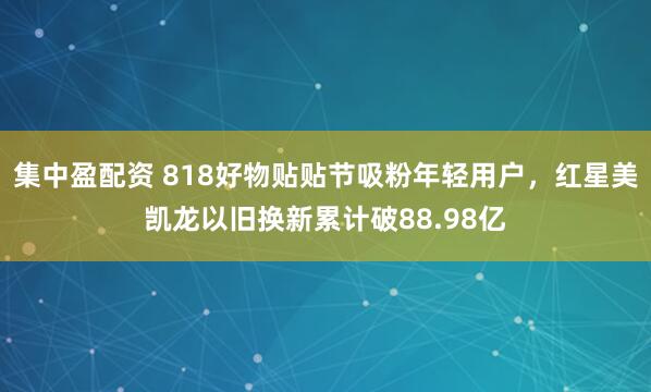 集中盈配资 818好物贴贴节吸粉年轻用户，红星美凯龙以旧换新累计破88.98亿