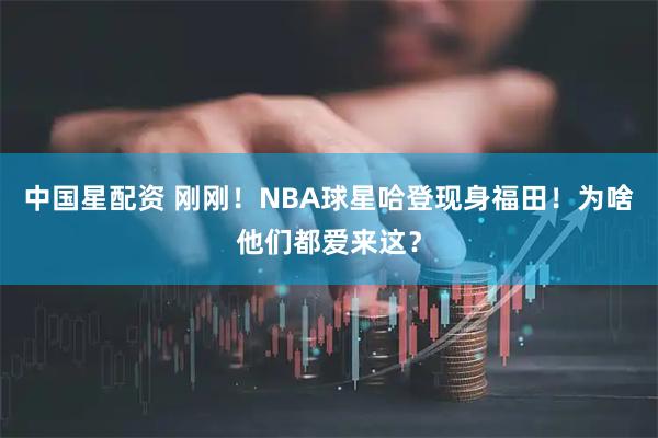 中国星配资 刚刚！NBA球星哈登现身福田！为啥他们都爱来这？