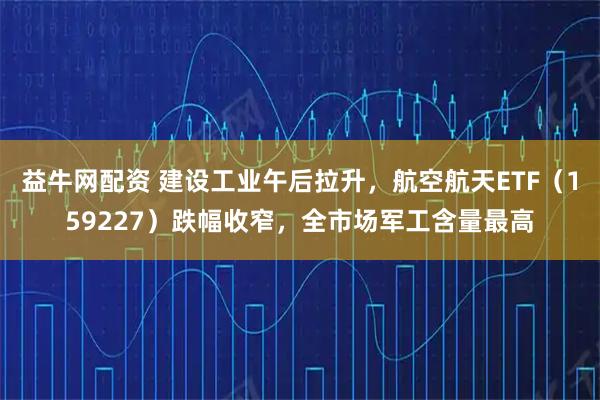 益牛网配资 建设工业午后拉升，航空航天ETF（159227）跌幅收窄，全市场军工含量最高