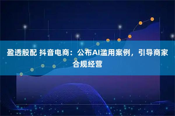 盈透股配 抖音电商：公布AI滥用案例，引导商家合规经营