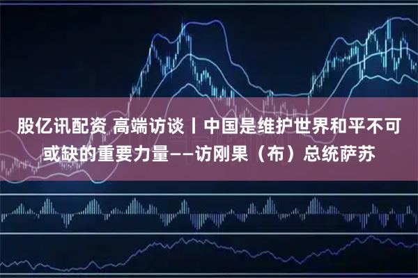 股亿讯配资 高端访谈丨中国是维护世界和平不可或缺的重要力量——访刚果（布）总统萨苏