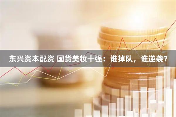 东兴资本配资 国货美妆十强：谁掉队，谁逆袭？