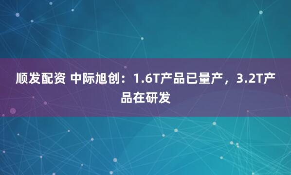顺发配资 中际旭创：1.6T产品已量产，3.2T产品在研发
