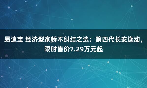 易速宝 经济型家轿不纠结之选：第四代长安逸动，限时售价7.29万元起
