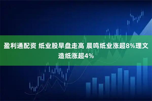 盈利通配资 纸业股早盘走高 晨鸣纸业涨超8%理文造纸涨超4%