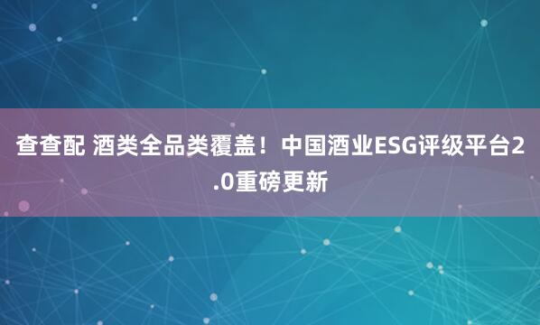 查查配 酒类全品类覆盖！中国酒业ESG评级平台2.0重磅更新