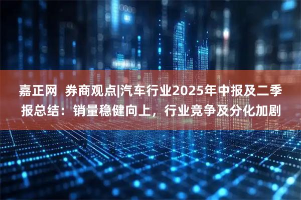 嘉正网  券商观点|汽车行业2025年中报及二季报总结：销量稳健向上，行业竞争及分化加剧