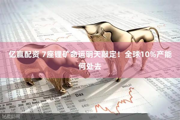 亿赢配资 7座锂矿命运明天敲定！全球10%产能何处去