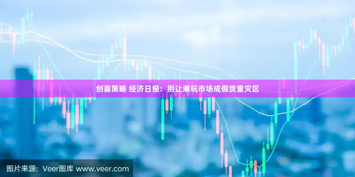 创嘉策略 经济日报：别让潮玩市场成假货重灾区