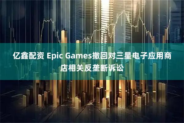 亿鑫配资 Epic Games撤回对三星电子应用商店相关反垄断诉讼