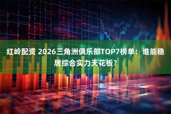 红岭配资 2026三角洲俱乐部TOP7榜单：谁能稳居综合实力天花板？
