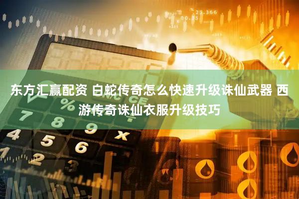 东方汇赢配资 白蛇传奇怎么快速升级诛仙武器 西游传奇诛仙衣服升级技巧