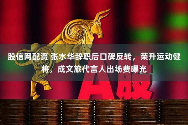 股信网配资 张水华辞职后口碑反转，荣升运动健将，成文旅代言人出场费曝光
