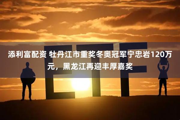 添利富配资 牡丹江市重奖冬奥冠军宁忠岩120万元，黑龙江再迎丰厚嘉奖