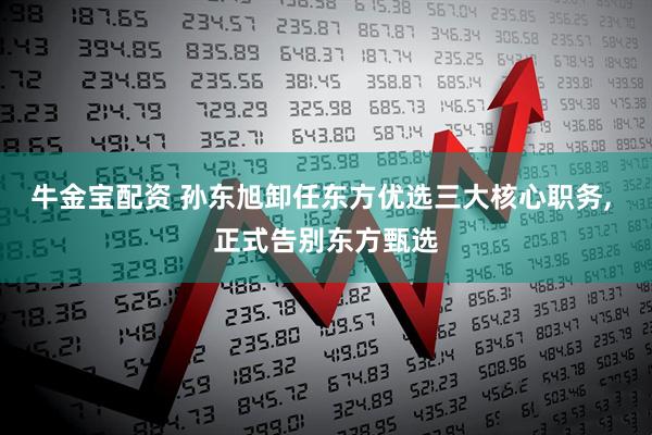 牛金宝配资 孙东旭卸任东方优选三大核心职务, 正式告别东方甄选