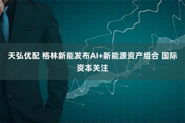 天弘优配 格林新能发布AI+新能源资产组合 国际资本关注