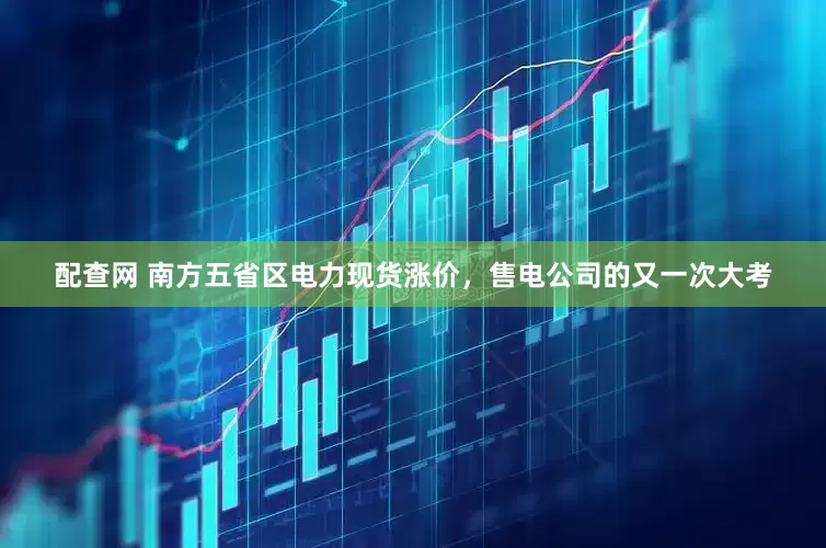 配查网 南方五省区电力现货涨价，售电公司的又一次大考